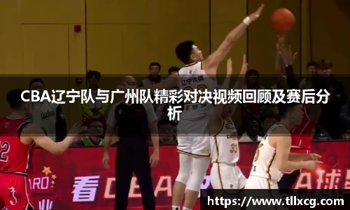 CBA辽宁队与广州队精彩对决视频回顾及赛后分析