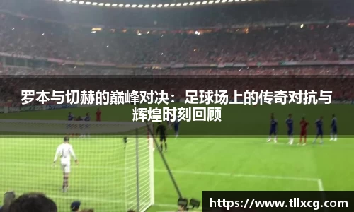 罗本与切赫的巅峰对决：足球场上的传奇对抗与辉煌时刻回顾