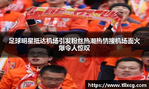 足球明星抵达机场引发粉丝热潮热情接机场面火爆令人惊叹